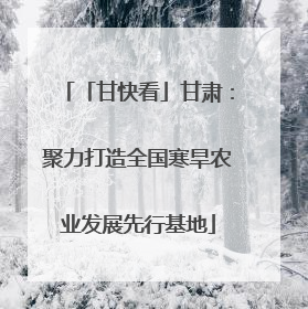 「甘快看」甘肃：聚力打造全国寒旱农业发展先行基地