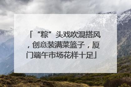 “粽”头戏吹混搭风，创意装满菜篮子，厦门端午市场花样十足