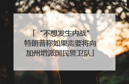 “不想发生内战” 特朗普称如果需要将向加州增派国民警卫队