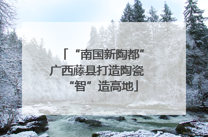 “南国新陶都”广西藤县打造陶瓷“智”造高地
