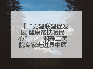 “党建联建促发展 健康帮扶暖民心”——湘雅二医院专家走进县中医医院开展健康帮扶活动