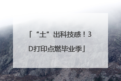 “土”出科技感！3D打印点燃毕业季