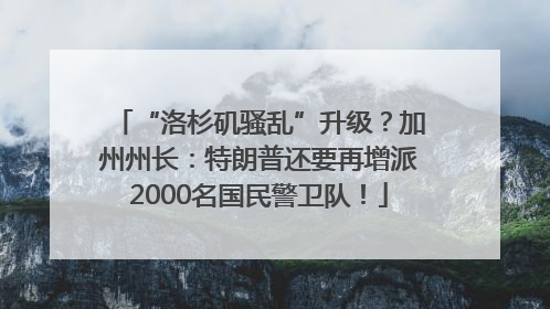 “洛杉矶骚乱”升级？加州州长：特朗普还要再增派2000名国民警卫队！