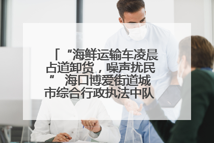 “海鲜运输车凌晨占道卸货，噪声扰民” 海口博爱街道城市综合行政执法中队：将联合交警加强长堤路一带巡逻