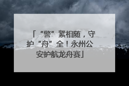 “警”紧相随，守护“舟”全！永州公安护航龙舟赛