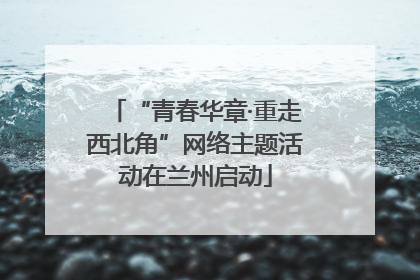 “青春华章·重走西北角”网络主题活动在兰州启动