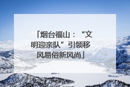 烟台福山：“文明迎亲队”引领移风易俗新风尚