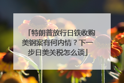 特朗普放行日铁收购美钢案有何内情？下一步日美关税怎么谈