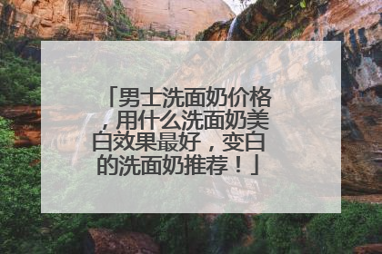 男士洗面奶价格，用什么洗面奶美白效果最好，变白的洗面奶推荐！