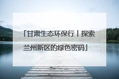 甘肃生态环保行丨探索兰州新区的绿色密码