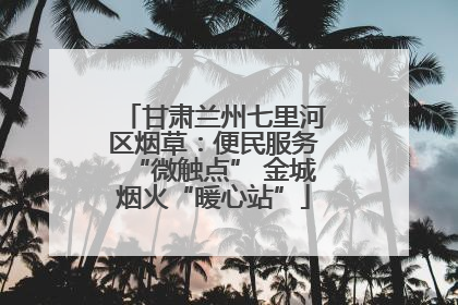 甘肃兰州七里河区烟草：便民服务“微触点” 金城烟火“暖心站”