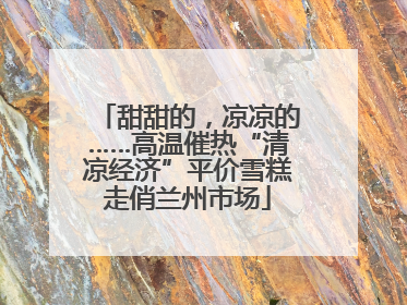 甜甜的，凉凉的……高温催热“清凉经济”平价雪糕走俏兰州市场