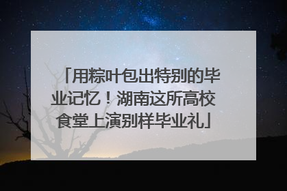 用粽叶包出特别的毕业记忆！湖南这所高校食堂上演别样毕业礼
