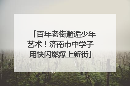 百年老街邂逅少年艺术！济南市中学子用快闪燃爆上新街