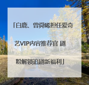 白鹿、曾舜晞担任爱奇艺VIP内容推荐官 剧粉解锁追剧新福利