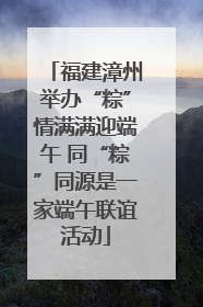福建漳州举办“粽”情满满迎端午 同“粽”同源是一家端午联谊活动
