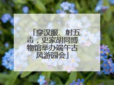 穿汉服、射五毒，史家胡同博物馆举办端午古风游园会
