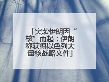突袭伊朗因“核”而起：伊朗称获得以色列大量核战略文件
