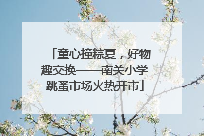童心撞粽夏，好物趣交换——南关小学跳蚤市场火热开市
