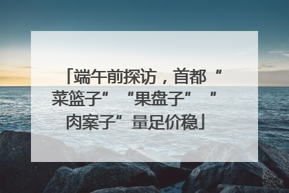端午前探访，首都“菜篮子”“果盘子”“肉案子”量足价稳