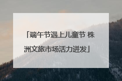 端午节遇上儿童节 株洲文旅市场活力迸发