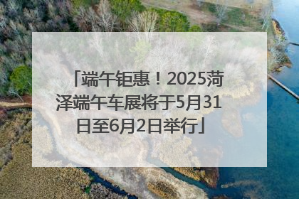 端午钜惠！2025菏泽端午车展将于5月31日至6月2日举行