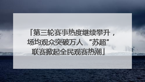 第三轮赛事热度继续攀升，场均观众突破万人 “苏超”联赛掀起全民观赛热潮