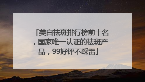 美白祛斑排行榜前十名，国家唯一认证的祛斑产品，99好评不踩雷