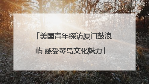 美国青年探访厦门鼓浪屿 感受琴岛文化魅力