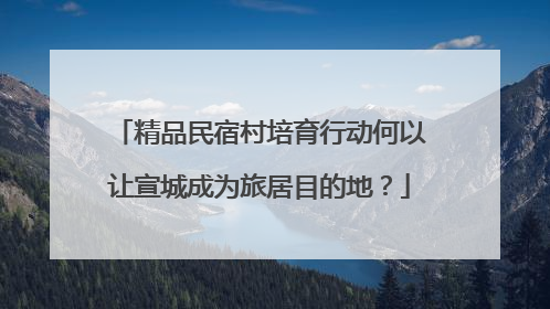 精品民宿村培育行动何以让宣城成为旅居目的地？