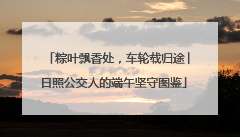 粽叶飘香处，车轮载归途│日照公交人的端午坚守图鉴