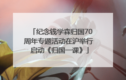 纪念钱学森归国70周年专题活动在沪举行 启动《归国一课》
