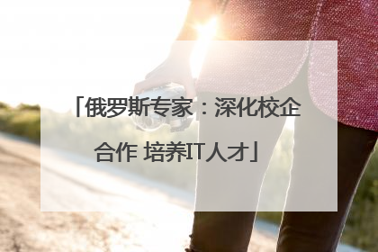 俄罗斯专家：深化校企合作 培养IT人才