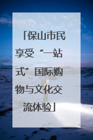 保山市民享受“一站式”国际购物与文化交流体验