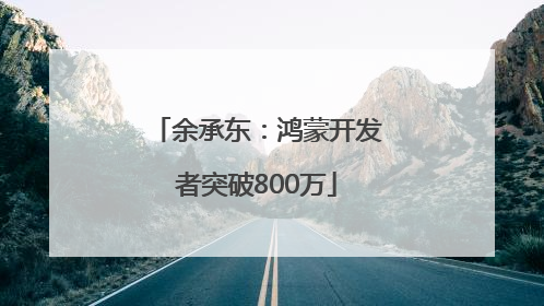 余承东：鸿蒙开发者突破800万
