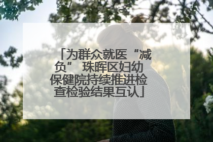 为群众就医“减负” 珠晖区妇幼保健院持续推进检查检验结果互认