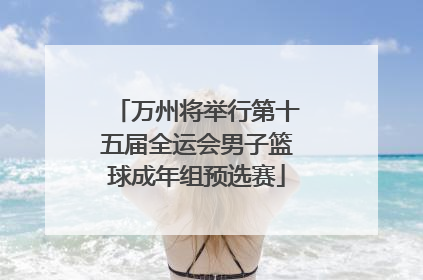 万州将举行第十五届全运会男子篮球成年组预选赛