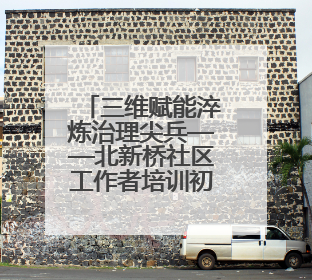三维赋能淬炼治理尖兵——北新桥社区工作者培训初见成效