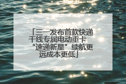 三一发布首款快递干线专属电动重卡 “速递新星”续航更远成本更低