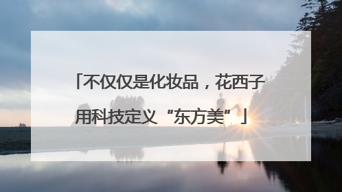 不仅仅是化妆品，花西子用科技定义“东方美”