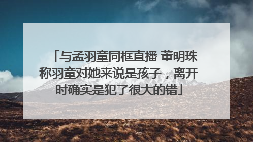 与孟羽童同框直播 董明珠称羽童对她来说是孩子，离开时确实是犯了很大的错