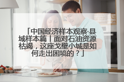 中国经济样本观察·县域样本篇丨面对石油资源枯竭，这座戈壁小城是如何走出困境的？