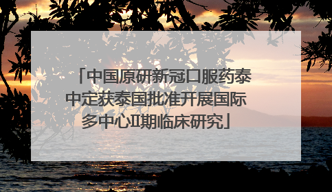 中国原研新冠口服药泰中定获泰国批准开展国际多中心II期临床研究