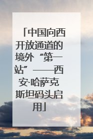 中国向西开放通道的境外“第一站”——西安·哈萨克斯坦码头启用