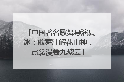 中国著名歌舞导演夏冰：歌舞注解花山神，霓裳漫卷九黎云