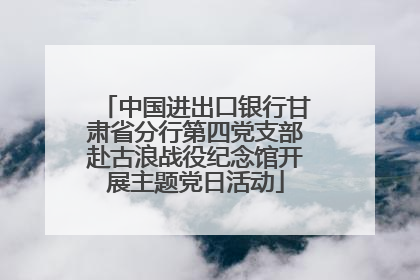中国进出口银行甘肃省分行第四党支部赴古浪战役纪念馆开展主题党日活动