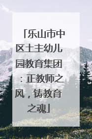 乐山市中区土主幼儿园教育集团：正教师之风，铸教育之魂