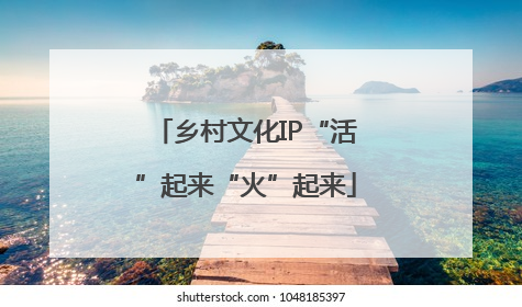 乡村文化IP“活”起来“火”起来