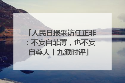 人民日报采访任正非：不妄自菲薄，也不妄自尊大丨九派时评