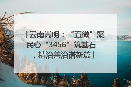 云南嵩明：“五微”聚民心“3456”筑基石，精治善治谱新篇